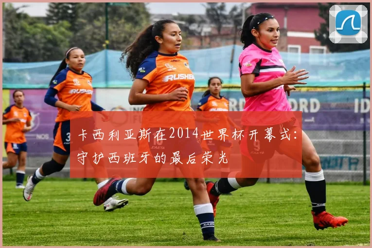 卡西利亚斯在2014世界杯开幕式：守护西班牙的最后荣光