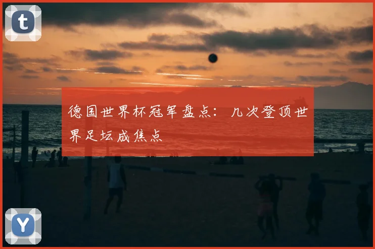 德国世界杯冠军盘点:几次登顶世界足坛成焦点