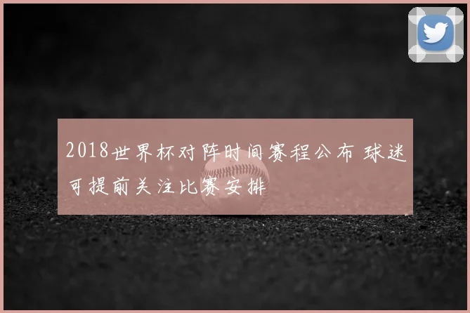 2018世界杯对阵时间赛程公布 球迷可提前关注比赛安排