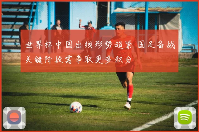 世界杯中国出线形势趋紧 国足备战关键阶段需争取更多积分